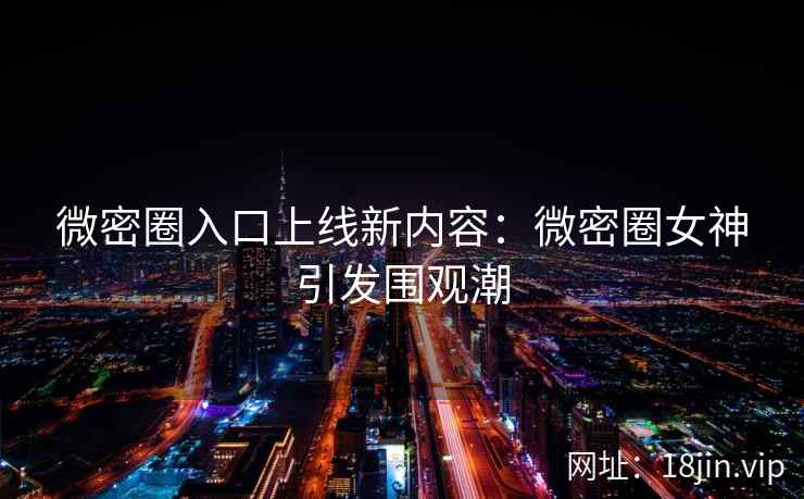 微密圈入口上线新内容：微密圈女神引发围观潮