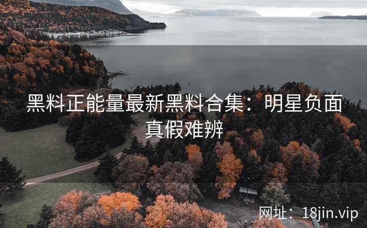 黑料正能量最新黑料合集：明星负面真假难辨