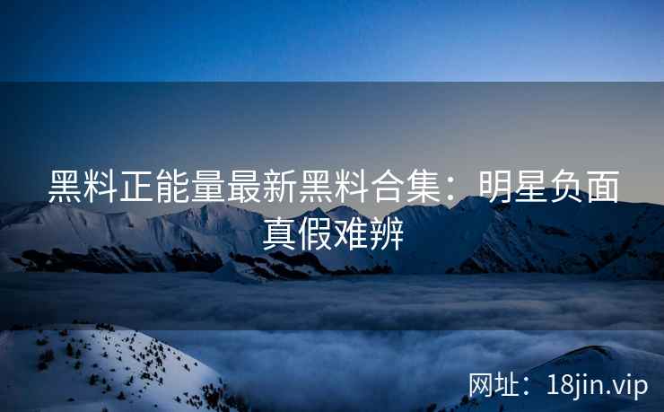 黑料正能量最新黑料合集：明星负面真假难辨