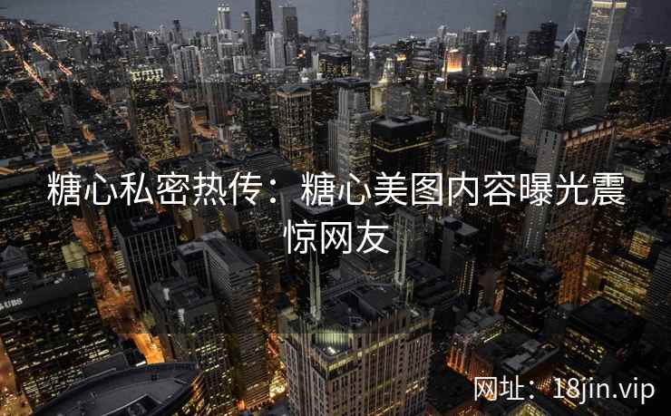 糖心私密热传：糖心美图内容曝光震惊网友