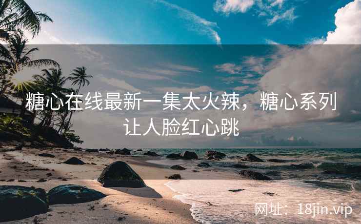 糖心在线最新一集太火辣，糖心系列让人脸红心跳