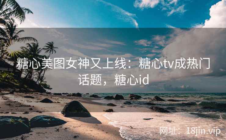 糖心美图女神又上线：糖心tv成热门话题，糖心id