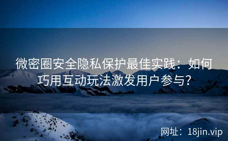 微密圈安全隐私保护最佳实践：如何巧用互动玩法激发用户参与？