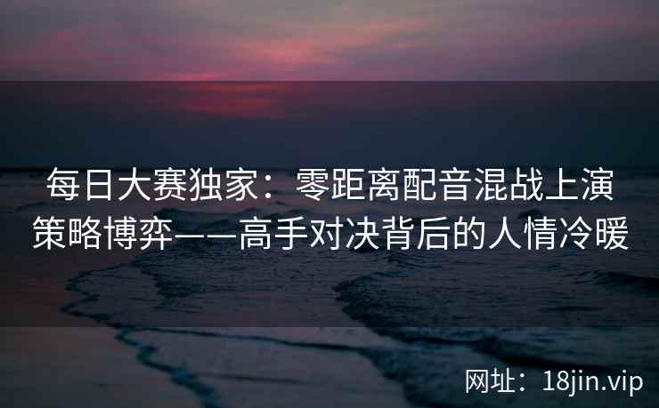 每日大赛独家：零距离配音混战上演策略博弈——高手对决背后的人情冷暖