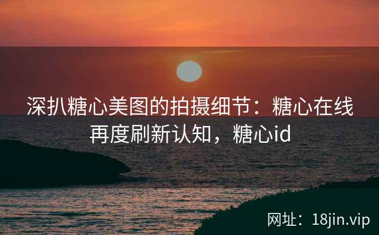 深扒糖心美图的拍摄细节：糖心在线再度刷新认知，糖心id