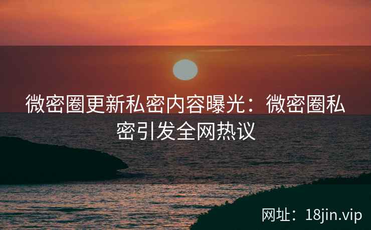 微密圈更新私密内容曝光：微密圈私密引发全网热议