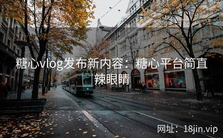 糖心vlog发布新内容：糖心平台简直辣眼睛
