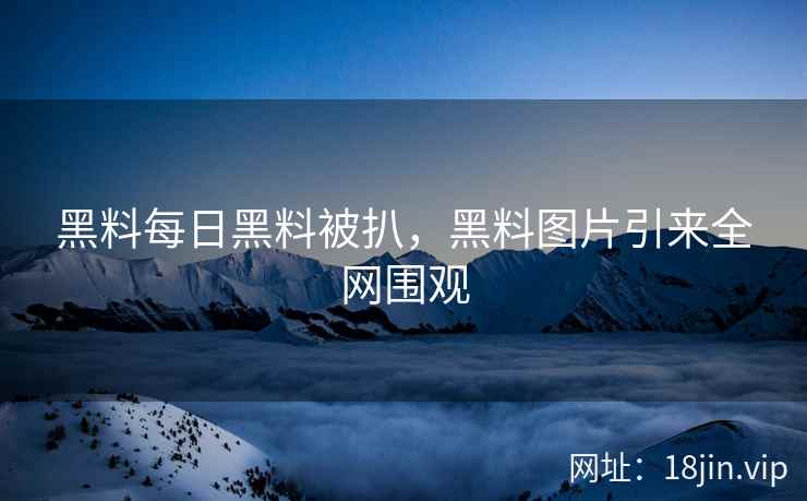 黑料每日黑料被扒，黑料图片引来全网围观