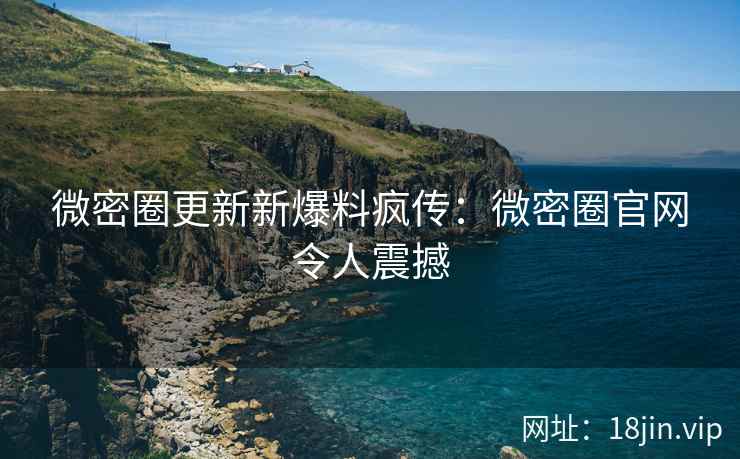 微密圈更新新爆料疯传：微密圈官网令人震撼