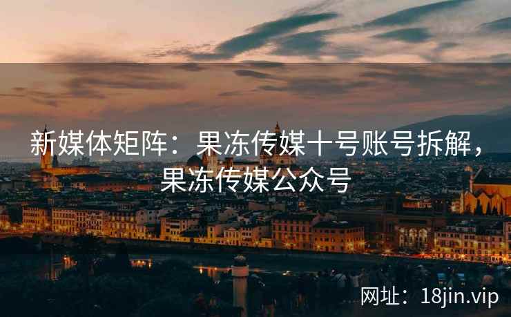 新媒体矩阵：果冻传媒十号账号拆解，果冻传媒公众号