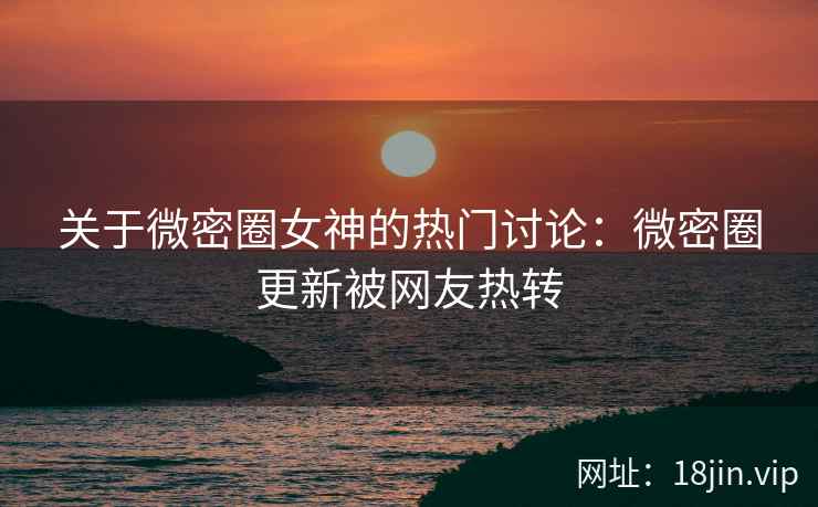 关于微密圈女神的热门讨论：微密圈更新被网友热转