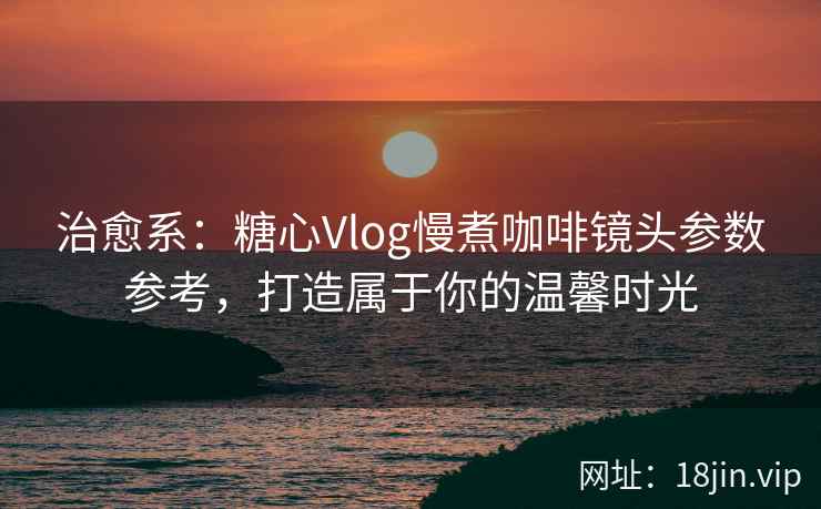 治愈系：糖心Vlog慢煮咖啡镜头参数参考，打造属于你的温馨时光