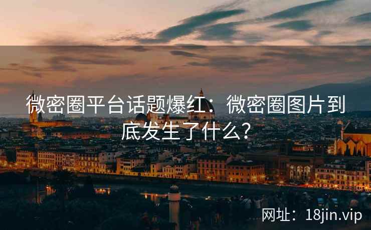 微密圈平台话题爆红：微密圈图片到底发生了什么？