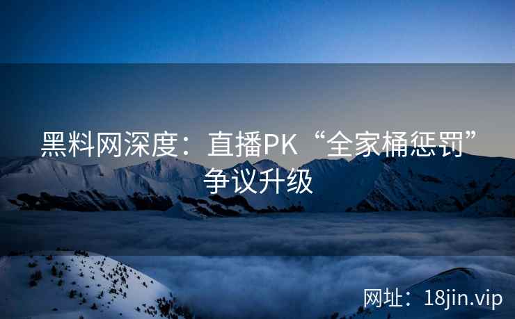 黑料网深度：直播PK“全家桶惩罚”争议升级