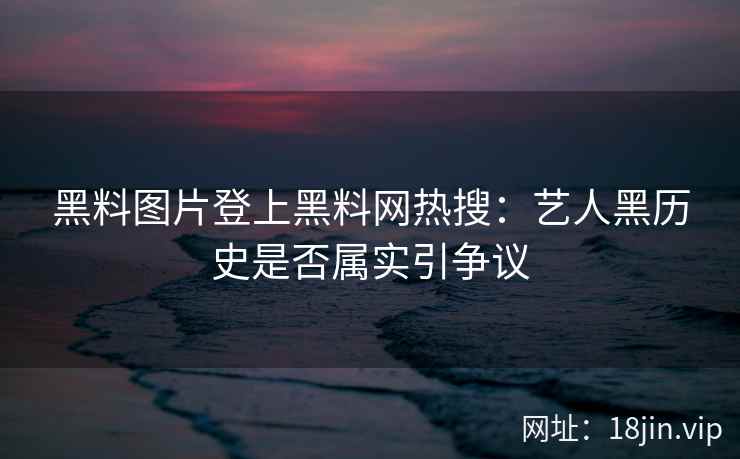 黑料图片登上黑料网热搜：艺人黑历史是否属实引争议
