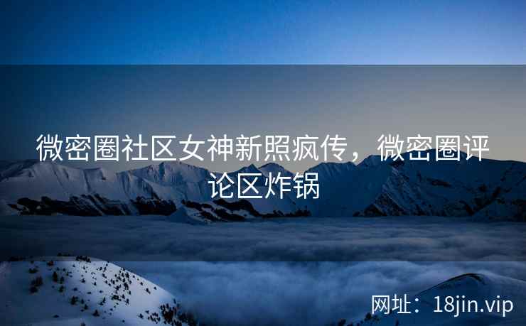 微密圈社区女神新照疯传，微密圈评论区炸锅