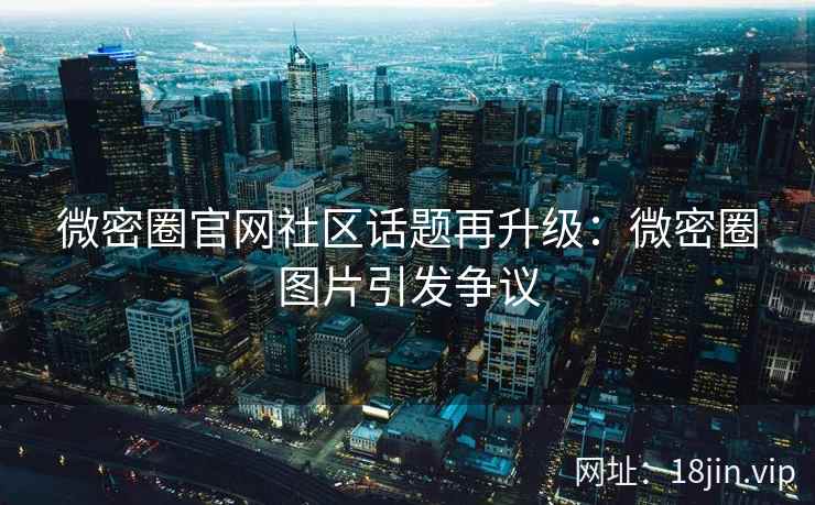 微密圈官网社区话题再升级：微密圈图片引发争议