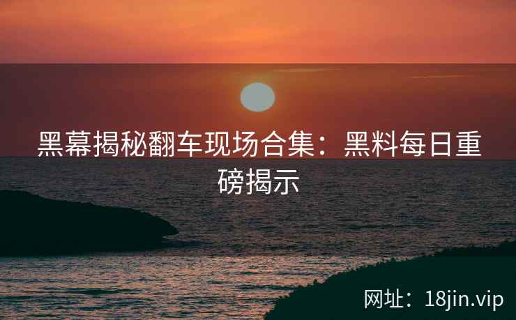 黑幕揭秘翻车现场合集：黑料每日重磅揭示