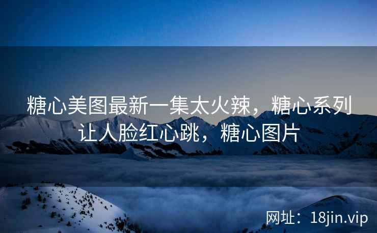 糖心美图最新一集太火辣，糖心系列让人脸红心跳，糖心图片