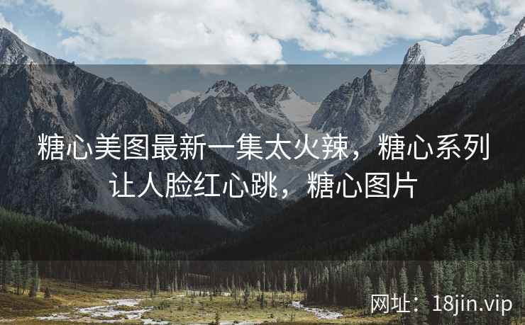 糖心美图最新一集太火辣，糖心系列让人脸红心跳，糖心图片