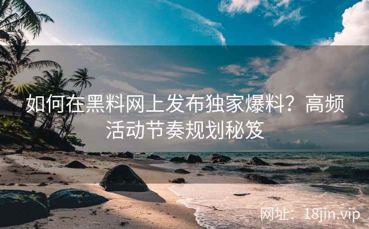 如何在黑料网上发布独家爆料？高频活动节奏规划秘笈