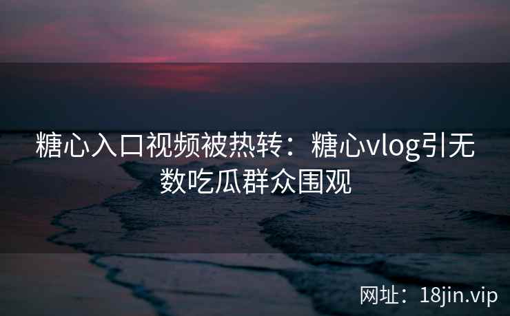 糖心入口视频被热转：糖心vlog引无数吃瓜群众围观