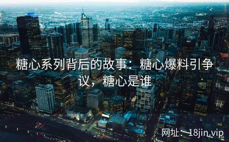 糖心系列背后的故事：糖心爆料引争议，糖心是谁