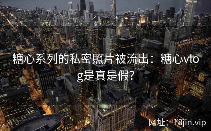 糖心系列的私密照片被流出：糖心vlog是真是假？