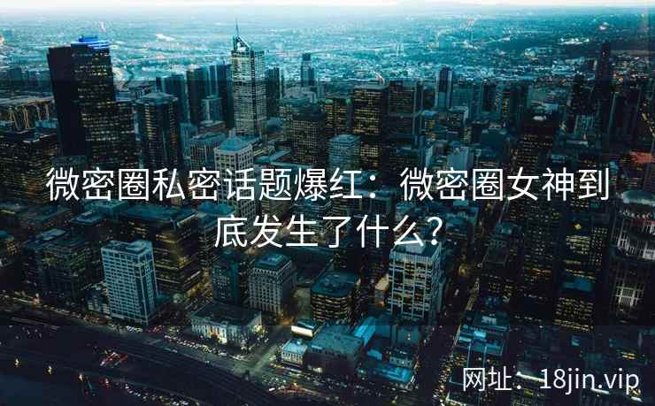 微密圈私密话题爆红：微密圈女神到底发生了什么？