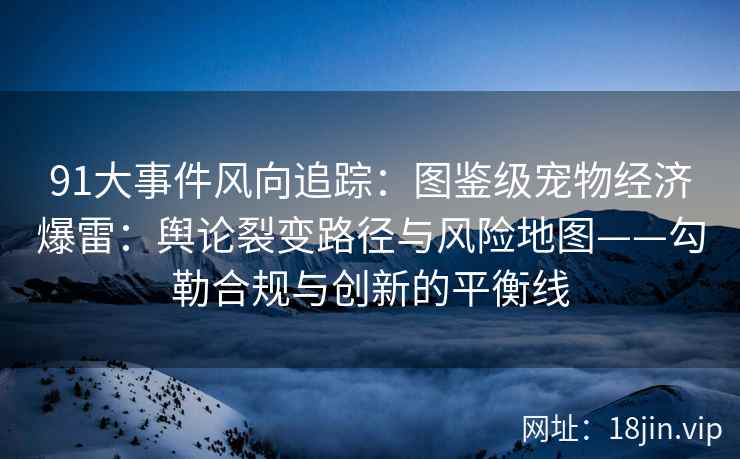 91大事件风向追踪：图鉴级宠物经济爆雷：舆论裂变路径与风险地图——勾勒合规与创新的平衡线