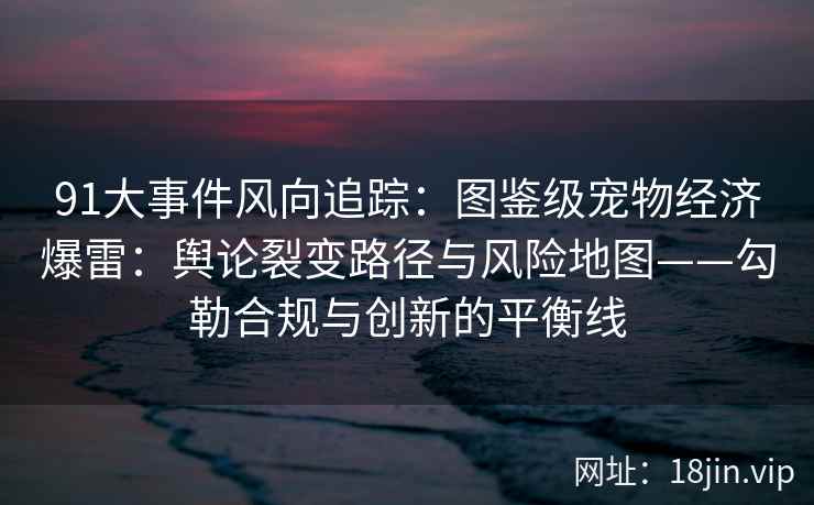 91大事件风向追踪：图鉴级宠物经济爆雷：舆论裂变路径与风险地图——勾勒合规与创新的平衡线