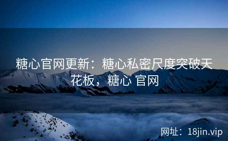 糖心官网更新：糖心私密尺度突破天花板，糖心 官网