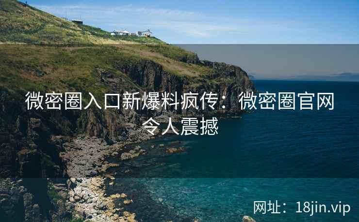 微密圈入口新爆料疯传：微密圈官网令人震撼