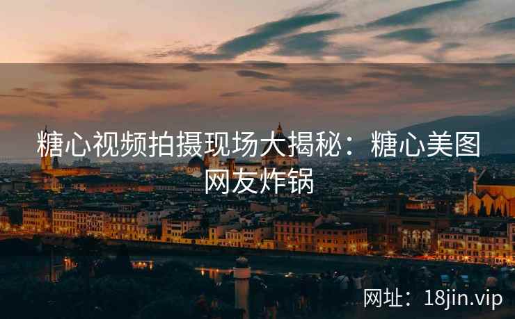 糖心视频拍摄现场大揭秘：糖心美图网友炸锅