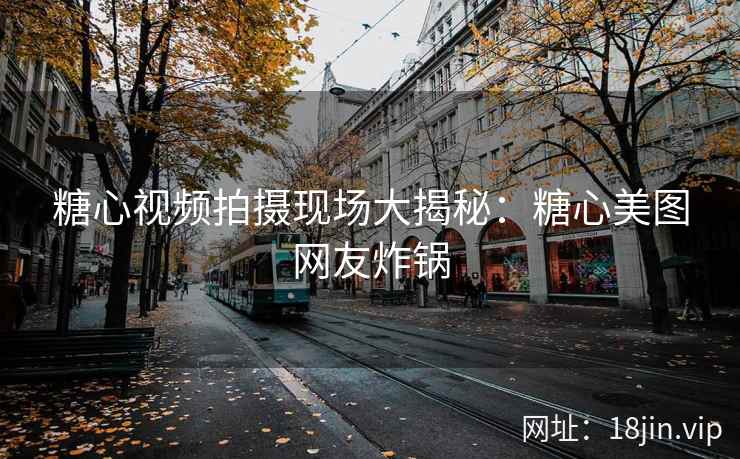 糖心视频拍摄现场大揭秘：糖心美图网友炸锅