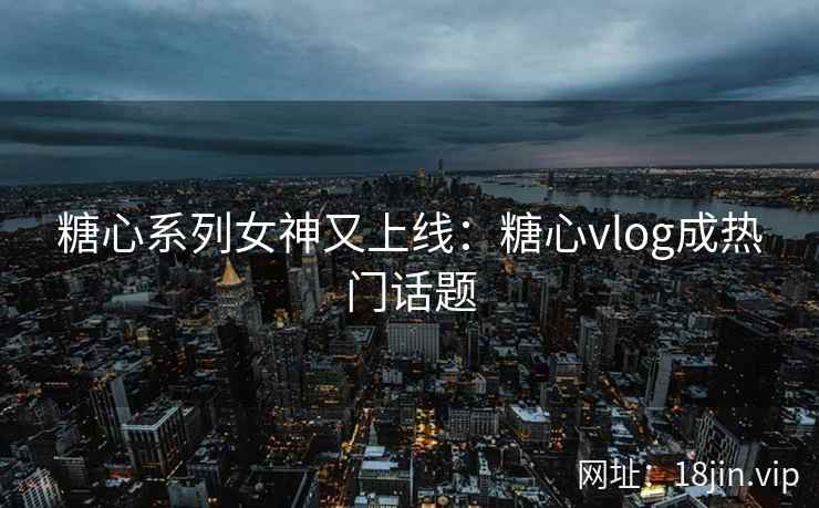 糖心系列女神又上线：糖心vlog成热门话题