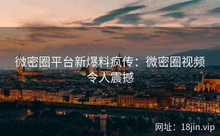微密圈平台新爆料疯传：微密圈视频令人震撼