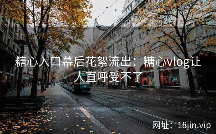 糖心入口幕后花絮流出：糖心vlog让人直呼受不了