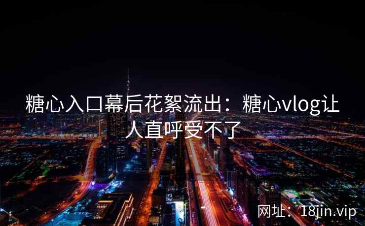糖心入口幕后花絮流出：糖心vlog让人直呼受不了