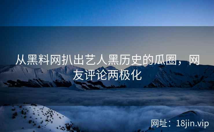 从黑料网扒出艺人黑历史的瓜圈，网友评论两极化