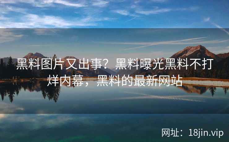 黑料图片又出事？黑料曝光黑料不打烊内幕，黑料的最新网站