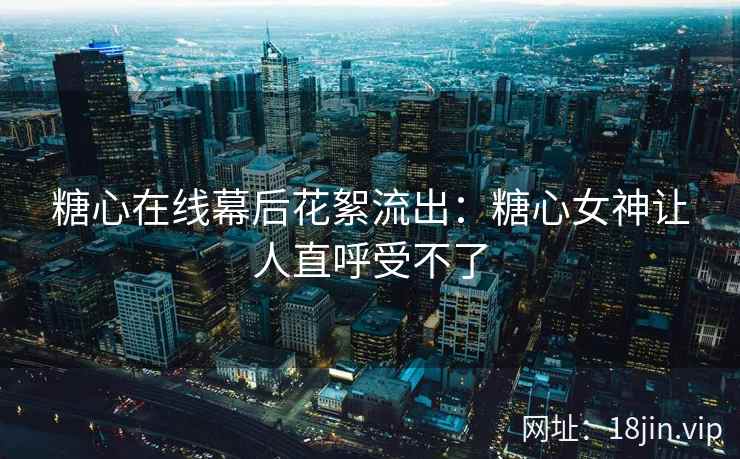 糖心在线幕后花絮流出：糖心女神让人直呼受不了