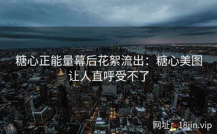 糖心正能量幕后花絮流出：糖心美图让人直呼受不了