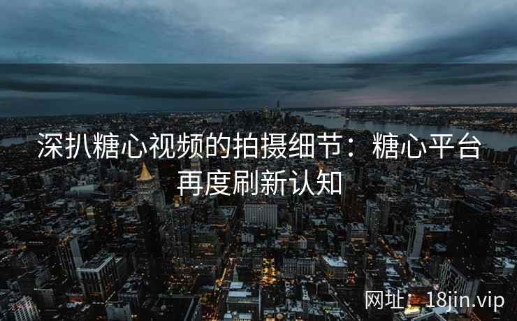 深扒糖心视频的拍摄细节：糖心平台再度刷新认知