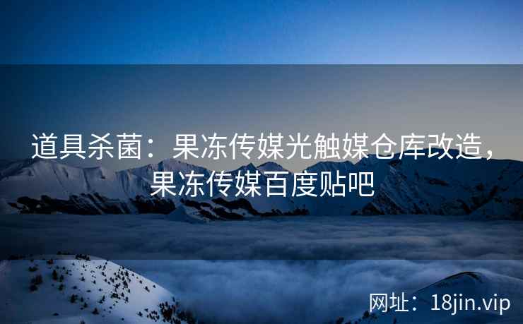 道具杀菌：果冻传媒光触媒仓库改造，果冻传媒百度贴吧