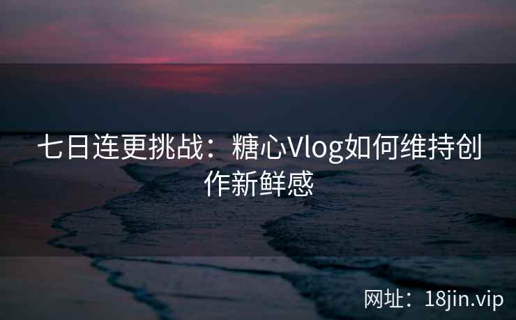 七日连更挑战：糖心Vlog如何维持创作新鲜感