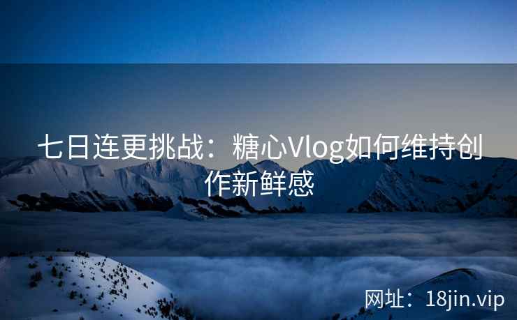 七日连更挑战：糖心Vlog如何维持创作新鲜感