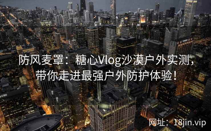 防风麦罩：糖心Vlog沙漠户外实测，带你走进最强户外防护体验！