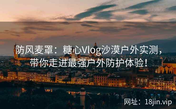 防风麦罩：糖心Vlog沙漠户外实测，带你走进最强户外防护体验！