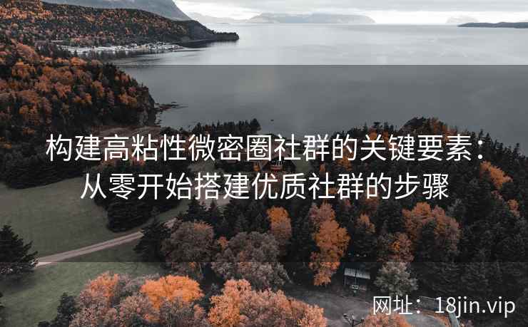 构建高粘性微密圈社群的关键要素：从零开始搭建优质社群的步骤